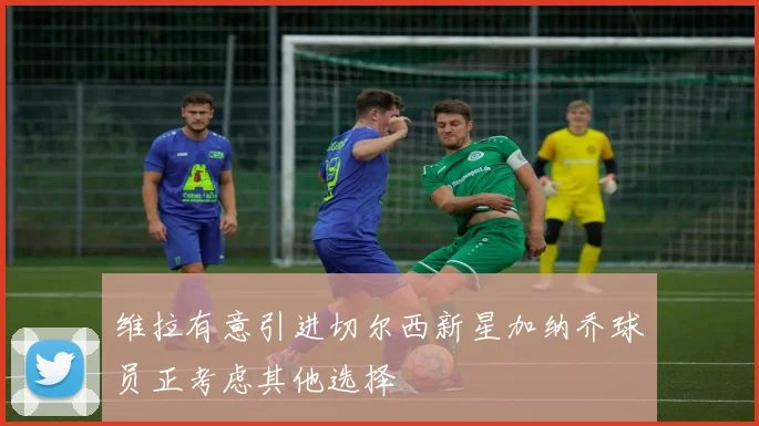 维拉有意引进切尔西新星加纳乔球员正考虑其他选择